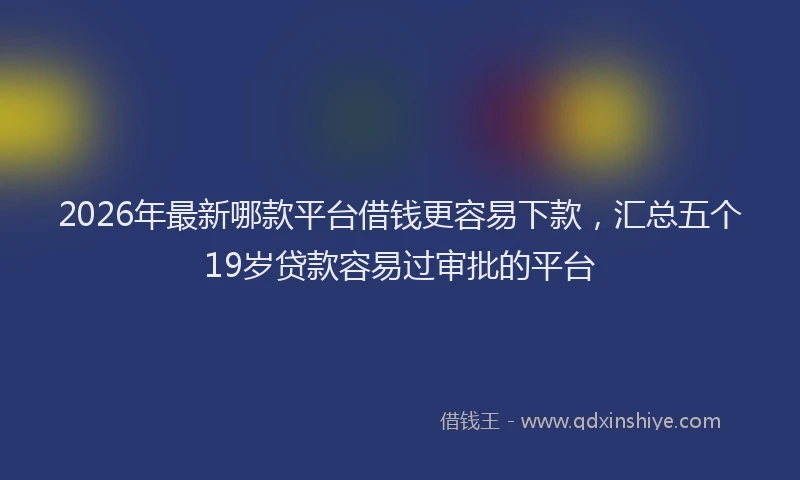 2026年最新哪款平台借钱更容易下款，汇总五个19岁贷款容易过审批的平台