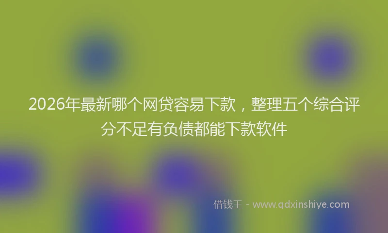 2026年最新哪个网贷容易下款,整理五个综合评分不足有负债都能下款软件