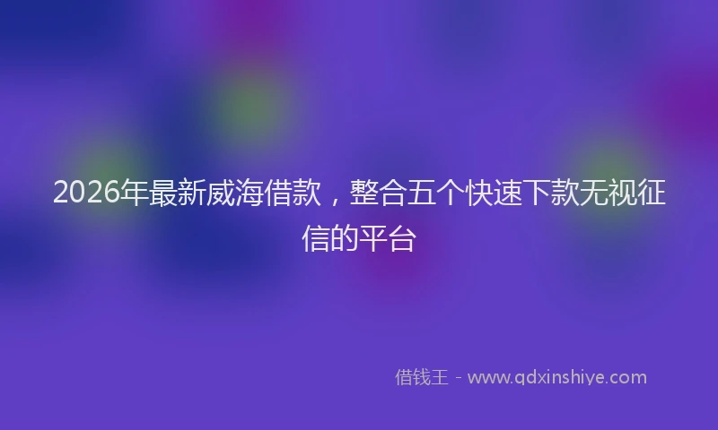 2026年最新威海借款，整合五个快速下款无视征信的平台