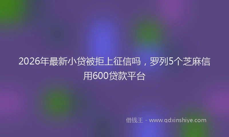 2026年最新小贷被拒上征信吗，罗列5个芝麻信用600贷款平台