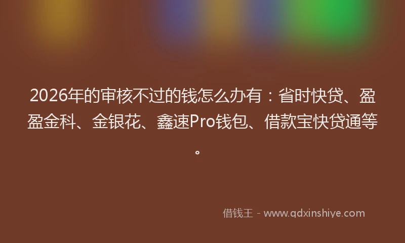 2026年的审核不过的钱怎么办有：省时快贷、盈盈金科、金银花、鑫速Pro钱包、借款宝快贷通等。
