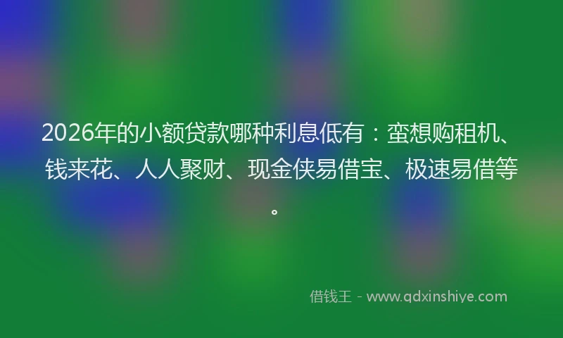 2026年的小额贷款哪种利息低有：蛮想购租机、钱来花、人人聚财、现金侠易借宝、极速易借等。