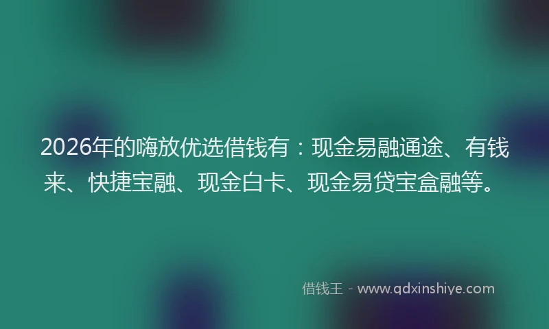 2026年的嗨放优选借钱有：现金易融通途、有钱来、快捷宝融、现金白卡、现金易贷宝盒融等。