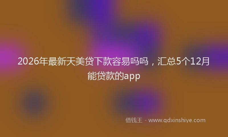 2026年最新天美贷下款容易吗吗，汇总5个12月能贷款的app