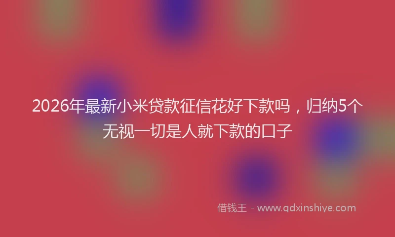 2026年最新小米贷款征信花好下款吗，归纳5个无视一切是人就下款的口子