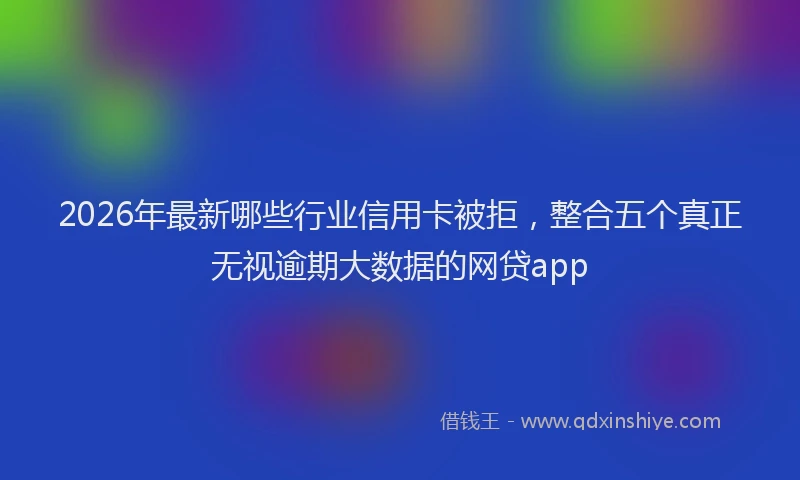2026年最新哪些行业信用卡被拒，整合五个真正无视逾期大数据的网贷app