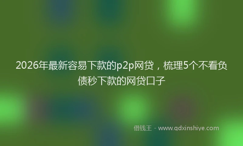 2026年最新容易下款的p2p网贷，梳理5个不看负债秒下款的网贷口子