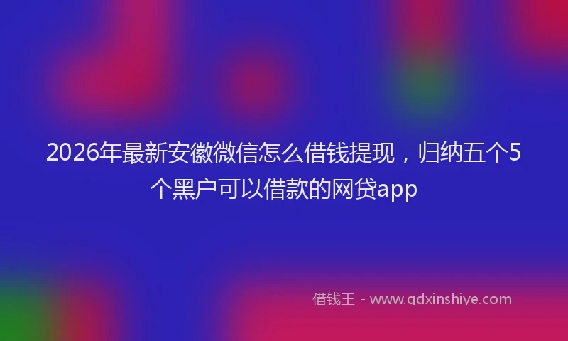 2026年最新安徽微信怎么借钱提现，归纳五个5个黑户可以借款的网贷app