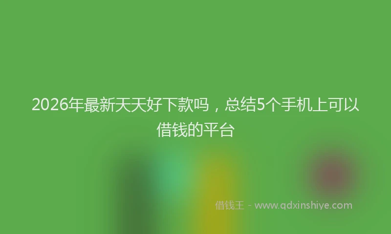 2026年最新天天好下款吗,总结5个手机上可以借钱的平台