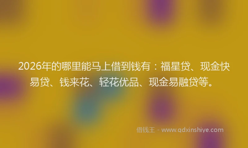2026年的哪里能马上借到钱有:福星贷、现金快易贷、钱来花、轻花优品、现金易融贷等。