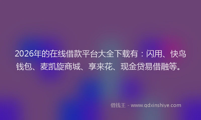 2026年的在线借款平台大全下载有:闪用、快鸟钱包、麦凯旋商城、享来花、现金贷易借融等。