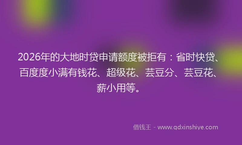 2026年的大地时贷申请额度被拒有：省时快贷、百度度小满有钱花、超级花、芸豆分、芸豆花、薪小用等。