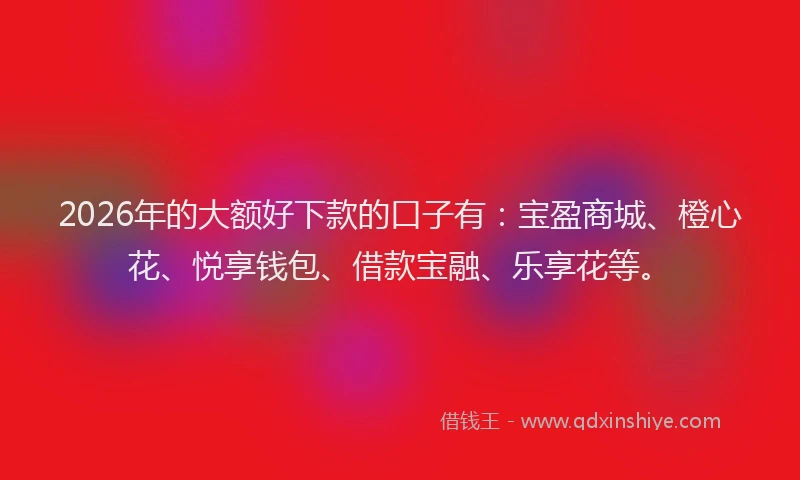 2026年的大额好下款的口子有：宝盈商城、橙心花、悦享钱包、借款宝融、乐享花等。
