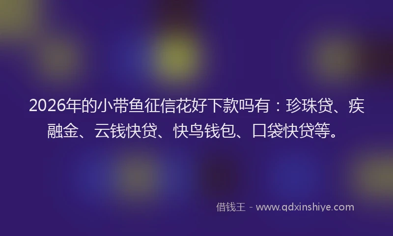 2026年的小带鱼征信花好下款吗有：珍珠贷、疾融金、云钱快贷、快鸟钱包、口袋快贷等。