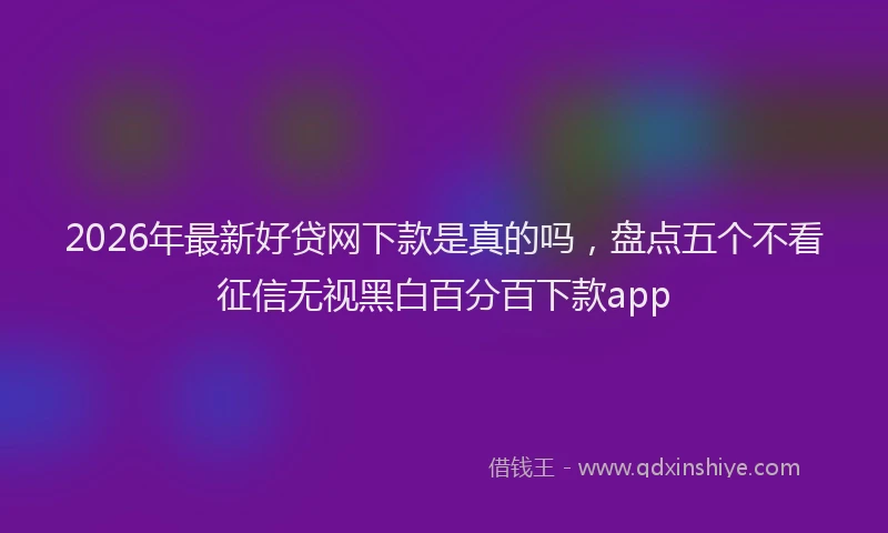 2026年最新好贷网下款是真的吗，盘点五个不看征信无视黑白百分百下款app