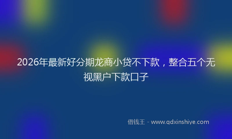 2026年最新好分期龙商小贷不下款，整合五个无视黑户下款口子