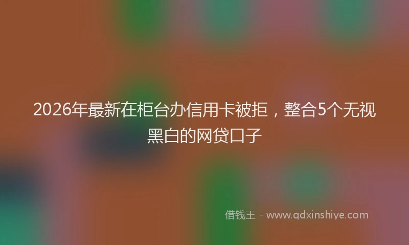 2026年最新在柜台办信用卡被拒，整合5个无视黑白的网贷口子