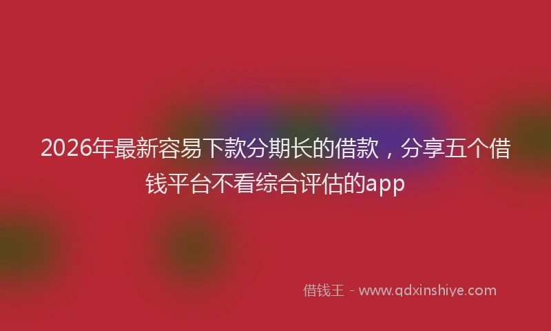 2026年最新容易下款分期长的借款，分享五个借钱平台不看综合评估的app