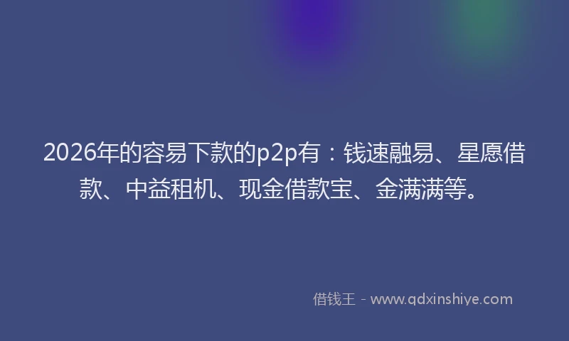 2026年的容易下款的p2p有：钱速融易、星愿借款、中益租机、现金借款宝、金满满等。