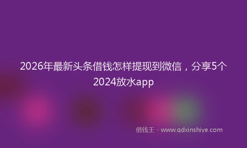 2026年最新头条借钱怎样提现到微信，分享5个2024放水app