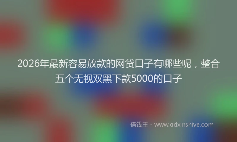 2026年最新容易放款的网贷口子有哪些呢，整合五个无视双黑下款5000的口子