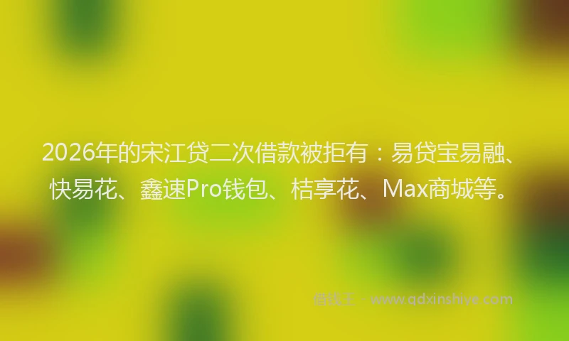 2026年的宋江贷二次借款被拒有：易贷宝易融、快易花、鑫速Pro钱包、桔享花、Max商城等。