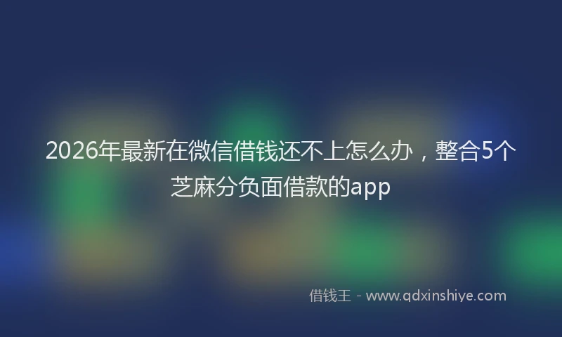 2026年最新在微信借钱还不上怎么办,整合5个芝麻分负面借款的app