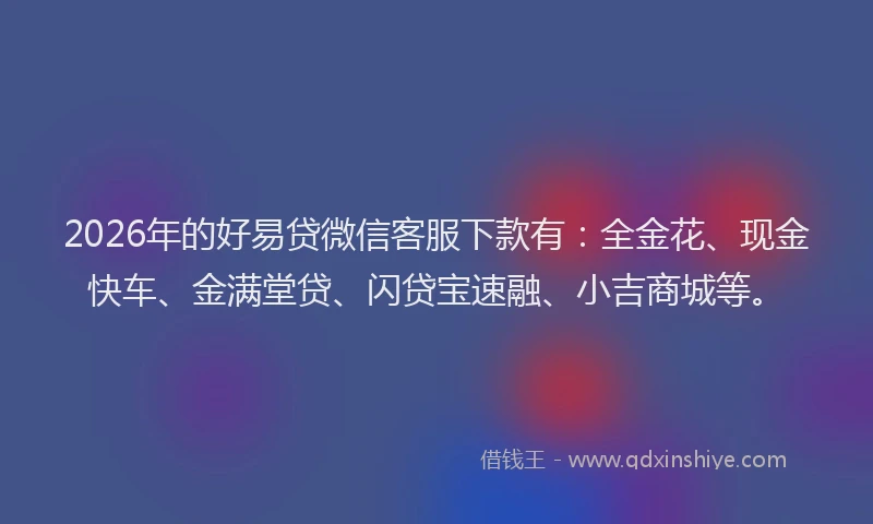 2026年的好易贷微信客服下款有：全金花、现金快车、金满堂贷、闪贷宝速融、小吉商城等。