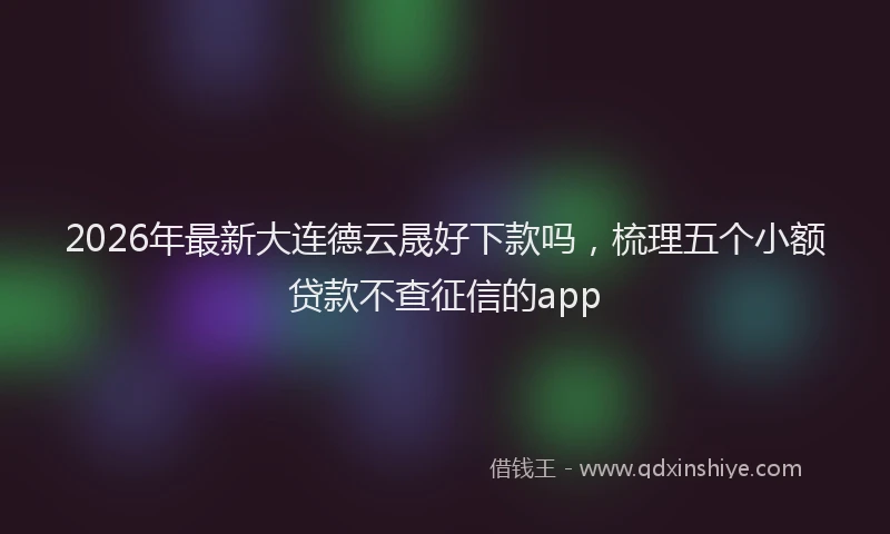 2026年最新大连德云晟好下款吗,梳理五个小额贷款不查征信的app