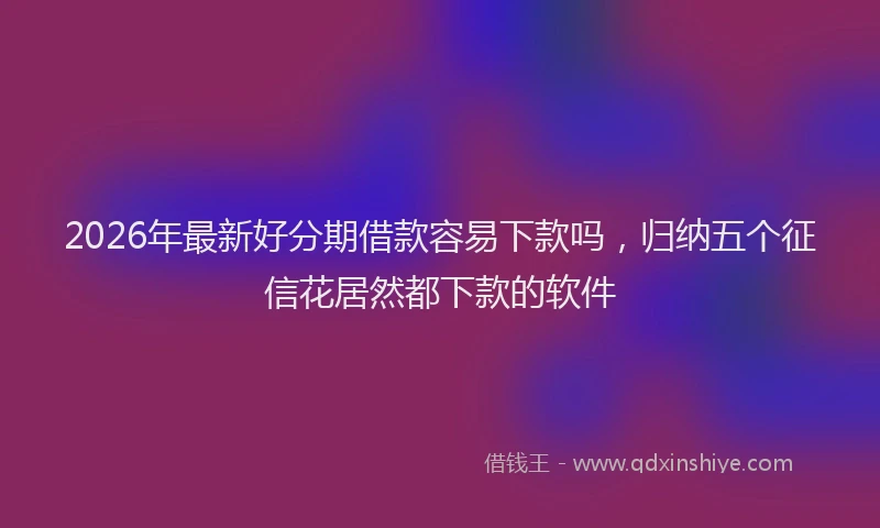 2026年最新好分期借款容易下款吗，归纳五个征信花居然都下款的软件