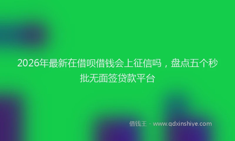 2026年最新在借呗借钱会上征信吗，盘点五个秒批无面签贷款平台