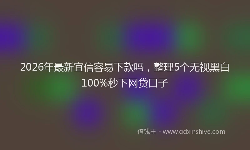 2026年最新宜信容易下款吗，整理5个无视黑白100%秒下网贷口子