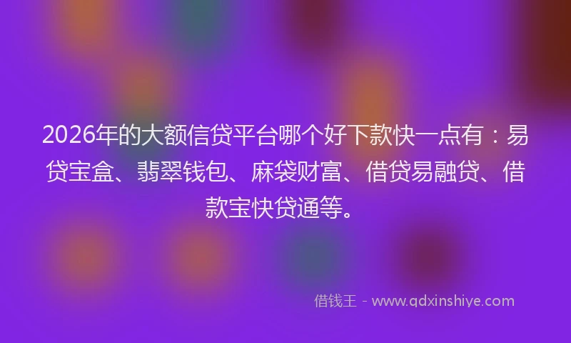 2026年的大额信贷平台哪个好下款快一点有：易贷宝盒、翡翠钱包、麻袋财富、借贷易融贷、借款宝快贷通等。