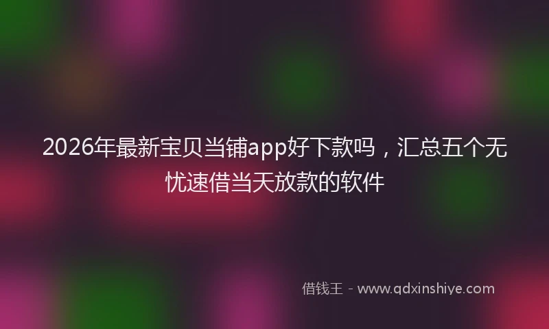 2026年最新宝贝当铺app好下款吗，汇总五个无忧速借当天放款的软件