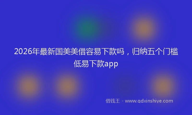 2026年最新国美美借容易下款吗，归纳五个门槛低易下款app
