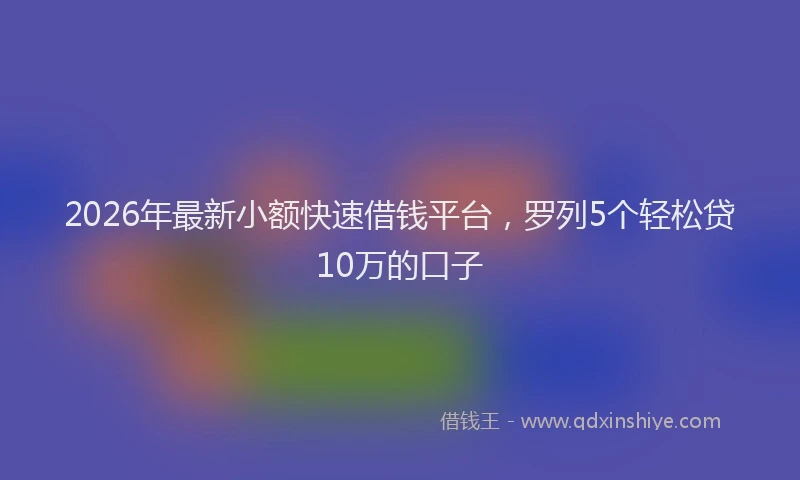 2026年最新小额快速借钱平台，罗列5个轻松贷10万的口子