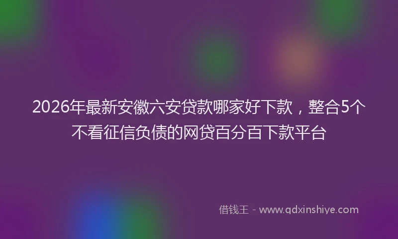 2026年最新安徽六安贷款哪家好下款，整合5个不看征信负债的网贷百分百下款平台