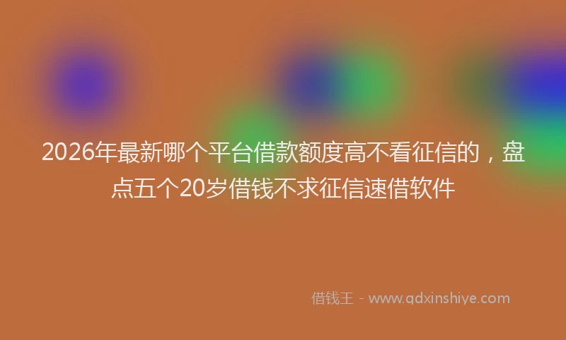 2026年最新哪个平台借款额度高不看征信的,盘点五个20岁借钱不求征信速借软件