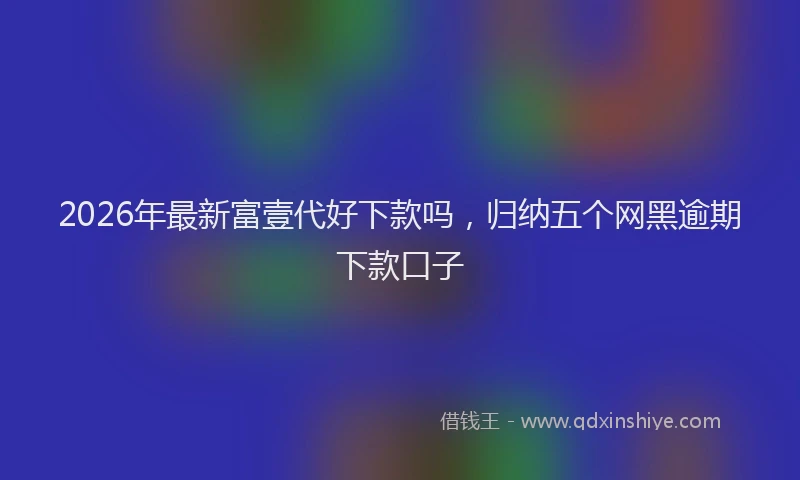 2026年最新富壹代好下款吗，归纳五个网黑逾期下款口子