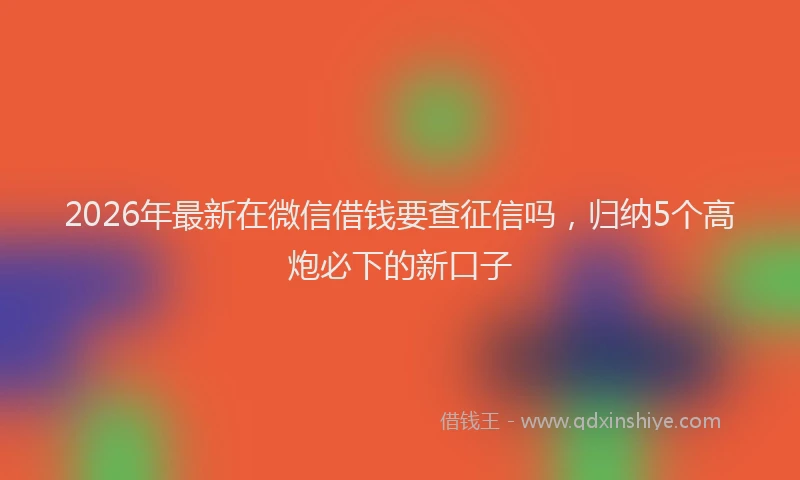 2026年最新在微信借钱要查征信吗,归纳5个高炮必下的新口子