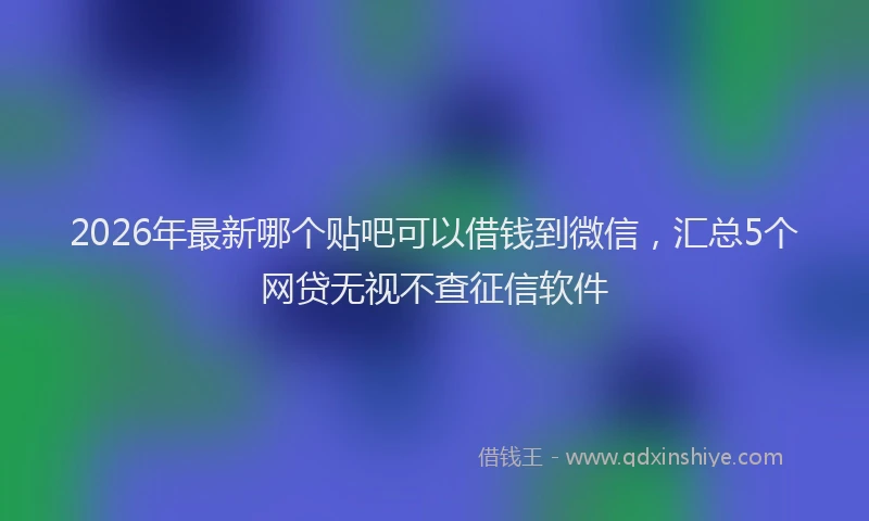 2026年最新哪个贴吧可以借钱到微信，汇总5个网贷无视不查征信软件