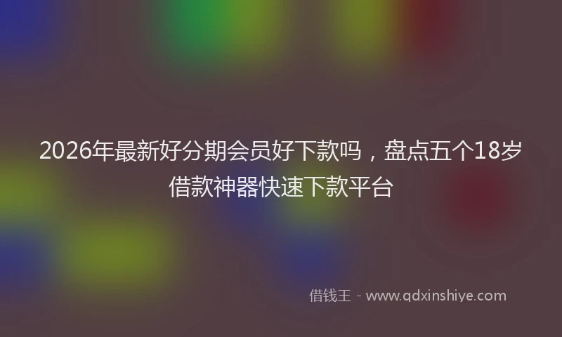 2026年最新好分期会员好下款吗，盘点五个18岁借款神器快速下款平台
