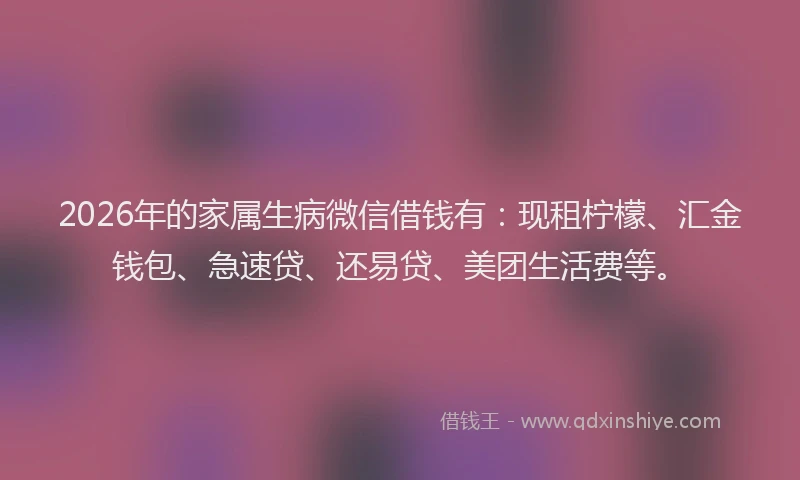 2026年的家属生病微信借钱有：现租柠檬、汇金钱包、急速贷、还易贷、美团生活费等。