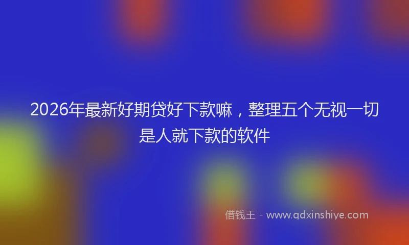 2026年最新好期贷好下款嘛，整理五个无视一切是人就下款的软件