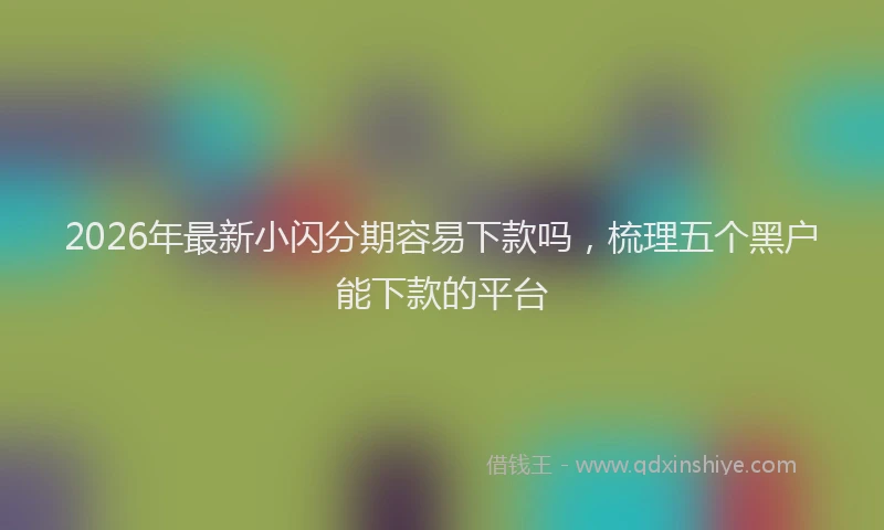 2026年最新小闪分期容易下款吗，梳理五个黑户能下款的平台