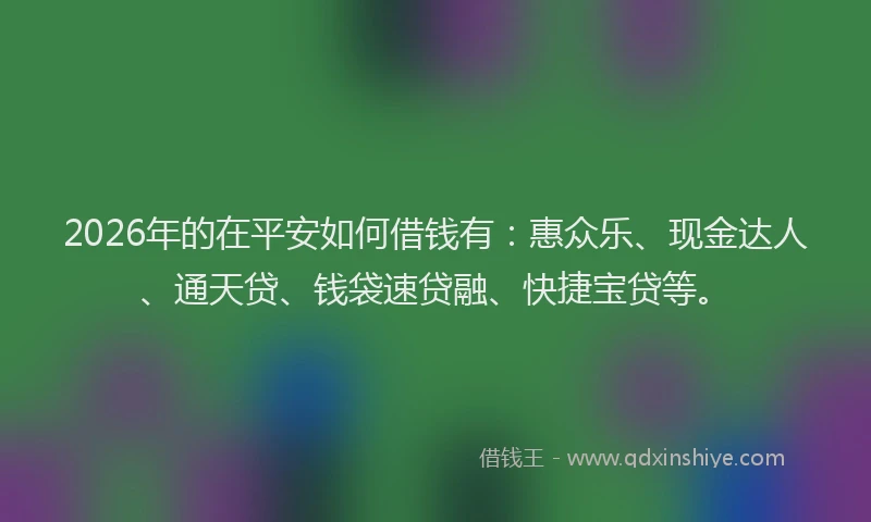 2026年的在平安如何借钱有：惠众乐、现金达人、通天贷、钱袋速贷融、快捷宝贷等。