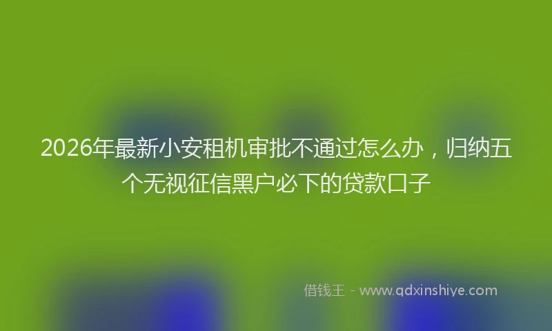 2026年最新小安租机审批不通过怎么办，归纳五个无视征信黑户必下的贷款口子