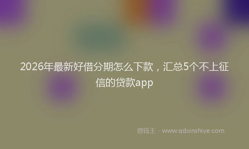 2026年最新好借分期怎么下款，汇总5个不上征信的贷款app