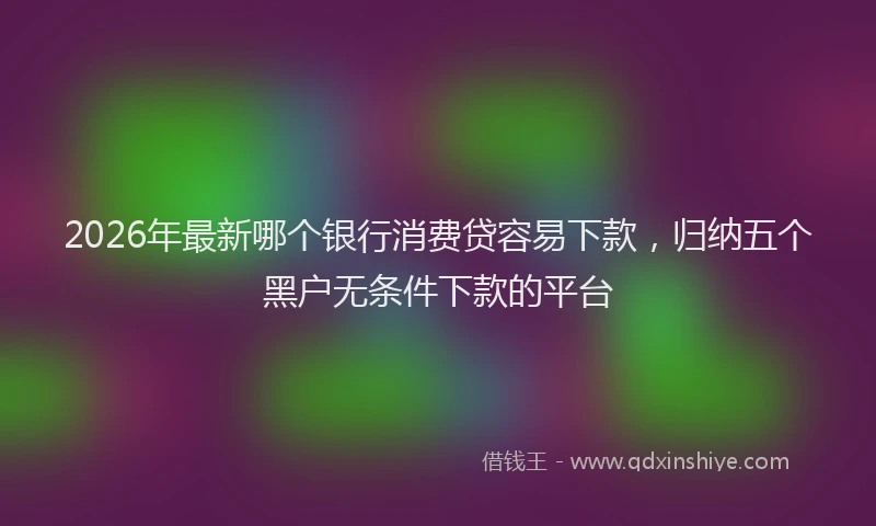 2026年最新哪个银行消费贷容易下款，归纳五个黑户无条件下款的平台