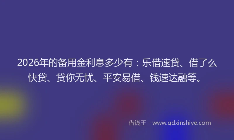 2026年的备用金利息多少有：乐借速贷、借了么快贷、贷你无忧、平安易借、钱速达融等。